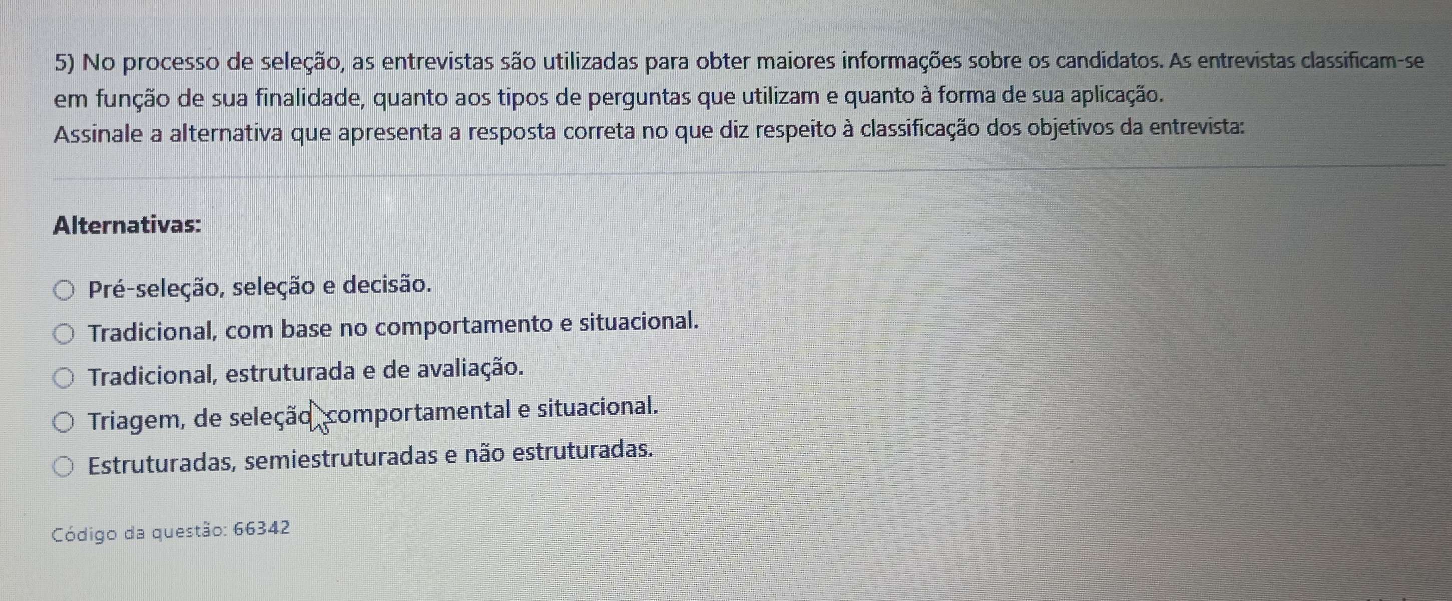 No processo de seleção, as entrevistas são utilizadas para obter maiores informações sobre os candidatos. As entrevistas classificam-se
em função de sua finalidade, quanto aos tipos de perguntas que utilizam e quanto à forma de sua aplicação.
Assinale a alternativa que apresenta a resposta correta no que diz respeito à classificação dos objetivos da entrevista:
Alternativas:
Pré-seleção, seleção e decisão.
Tradicional, com base no comportamento e situacional.
Tradicional, estruturada e de avaliação.
Triagem, de seleção comportamental e situacional.
Estruturadas, semiestruturadas e não estruturadas.
Código da questão: 66342