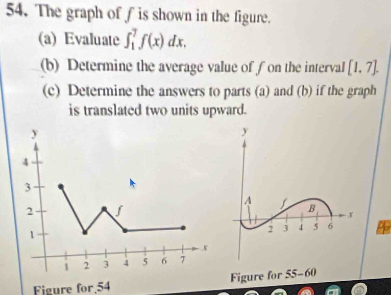 The graph of f is shown in the figure. 
(a) Evaluate ∈t _1^7f(x)dx. 
(b) Determine the average value of f on the interval [1,7]. 
(c) Determine the answers to parts (a) and (b) if the graph 
is translated two units upward. 
Figure for 54 Figure for 5