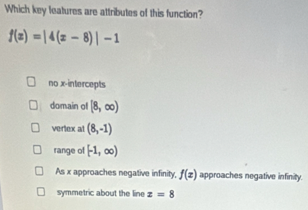 Which key leatures are attributes of this function?
f(x)=|4(x-8)|-1
no x-intercepts
domain of [8,∈fty )
vertex at (8,-1)
range of [-1,∈fty )
As x approaches negative infinity, f(x) approaches negative infinity.
symmetric about the line x=8