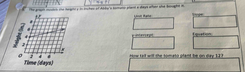 The graph models the height y in inches of Abby's tomato plant x days after she bought it. 
Unit Rate: Slope:
8
6
4
γ -intercept: Equation:
2
x
2 4 6 How tall will the tomato plant be on day 12? 
Time (days)