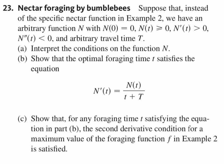 Nectar foraging by bumblebees Suppose that, instead 
of the specific nectar function in Example 2, we have an 
arbitrary function N with N(0)=0, N(t)≥slant 0, N'(t)>0,
N''(t)<0</tex> , and arbitrary travel time T. 
(a) Interpret the conditions on the function N. 
(b) Show that the optimal foraging time t satisfies the 
equation
N'(t)= N(t)/t+T 
(c) Show that, for any foraging time t satisfying the equa- 
tion in part (b), the second derivative condition for a 
maximum value of the foraging function ƒ in Example 2 
is satisfied.