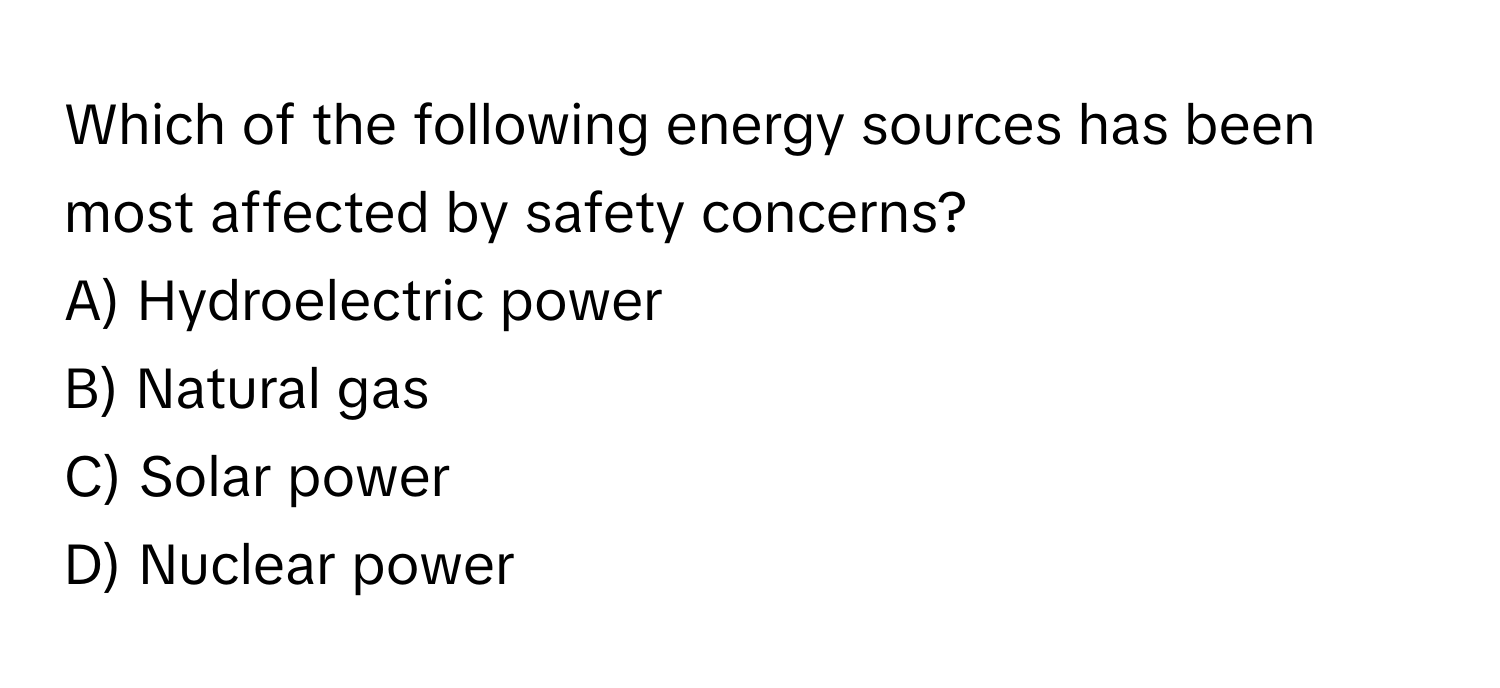 Which of the following energy sources has been most affected by safety concerns?
A) Hydroelectric power
B) Natural gas
C) Solar power
D) Nuclear power