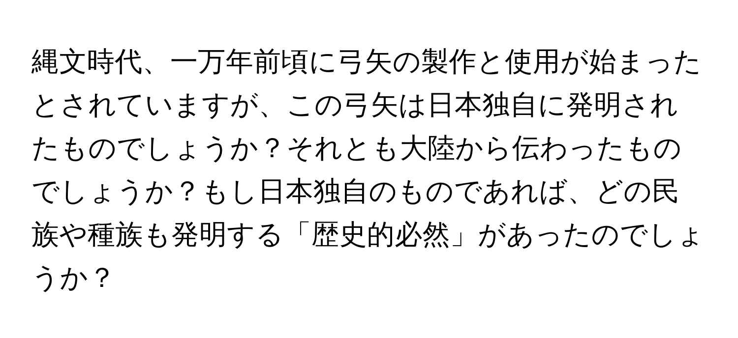 縄文時代、一万年前頃に弓矢の製作と使用が始まったとされていますが、この弓矢は日本独自に発明されたものでしょうか？それとも大陸から伝わったものでしょうか？もし日本独自のものであれば、どの民族や種族も発明する「歴史的必然」があったのでしょうか？