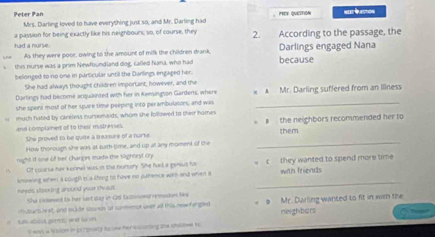 Peter Pan PREV QUESTION Next Pjestson
Mrs. Darling loved to have everything just so, and Mr. Darling had
a passion for being exactly like his neighbours, so, of course, they 2. According to the passage, the
had a nurse.
Line As they were poor, owing to the amount of milk the children drank, Darlings engaged Nana
this nurse was a prim Newfoundland dog, called Nana, who had because
belonged to no one in particular until the Darlings engaged her.
She had always thought children important, however, and the
Darlings had become acquainted with her in Kensington Gardens, where x A Mr. Darling suffered from an illness
she spent most of her spare time peeping into perambulators, and was_
much hated by careless nursemaids, whom she followed to their homes
and complained of to their mistresses. B the neighbors recommended her to
_
She proved to be quite a treasure of a nurse. them
How thorough she was at bath-time, and up at any moment of the
right if one of her charges made the slightest cry.
, Of course hiv kennel was in the nursery. She had a genius for c they wanted to spend more time 
knowing when a cough is a thing to have no patence with and when it with friends
needs stocking aroutld your thwout.
_
She bslawed ts her last day in dld tastioned remees like
mubaroue at, and made sounds of contemot over all this new ferigled Mr. Darling wanted to fit in with the
neighbors
talk abest germs; and so on
It eays a lesson in prcpriety tosee hercsnting the shiiv to