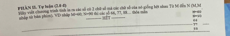 PHÀN II. Tự luận (2.0 đ) 
Hãy viết chương trình tính in ra các số có 2 chữ số mà các chữ số của nó giống hệt nhau Tử M đến N (M, M
nhập từ bàn phím). VD nhập M=60; N=90 _ thì các số 66, 77, 88… thỏa mãn
H=60
hét
N=90
66
_ 77
_ 
_ 
B B