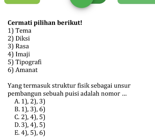 Cermati pilihan berikut!
1) Tema
2) Diksi
3) Rasa
4) Imaji
5) Tipografi
6) Amanat
Yang termasuk struktur fisik sebagai unsur
pembangun sebuah puisi adalah nomor ...
A.1),2),3)
B.1),3),6)
C. 2),4),5)
D. 3),4),5)
E. 4),5),6)