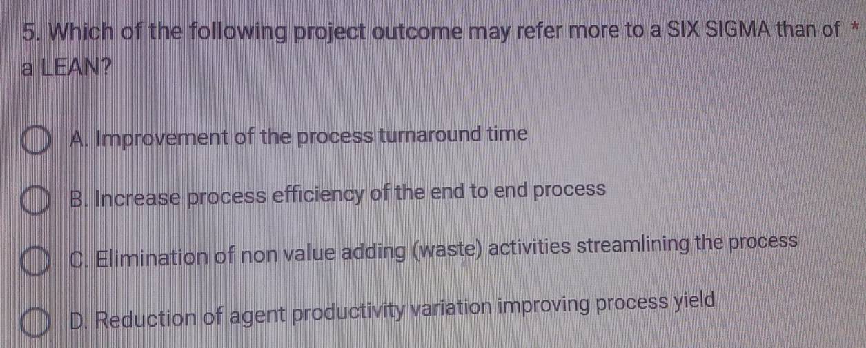 Which of the following project outcome may refer more to a SIX SIGMA than of *
a LEAN?
A. Improvement of the process turnaround time
B. Increase process efficiency of the end to end process
C. Elimination of non value adding (waste) activities streamlining the process
D. Reduction of agent productivity variation improving process yield