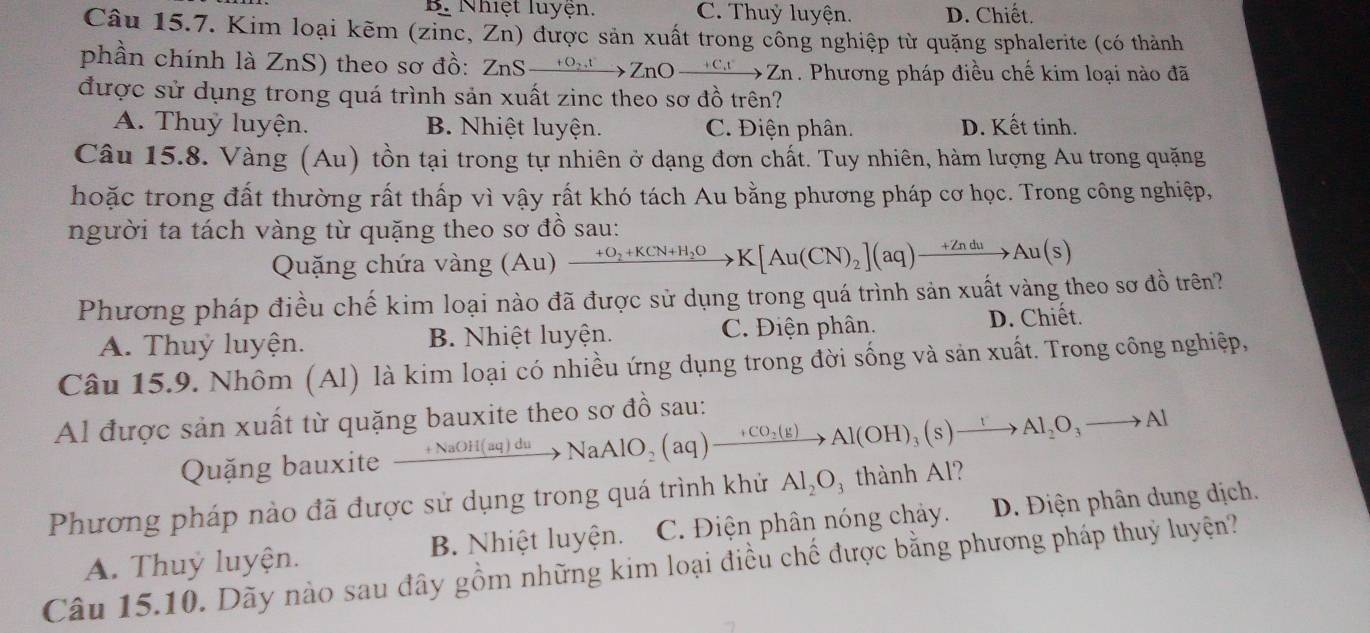 B. Nhiệt luyện. C. Thuỷ luyện. D. Chiết.
Câu 15.7. Kim loại kẽm (zinc, Zn) được sản xuất trong công nghiệp từ quặng sphalerite (có thành
phần chính là ZnS) theo sơ đồ: 2 ln Sxrightarrow +O_2tZnO_ +C_4t * Zn. Phương pháp điều chế kim loại nào đã
được sử dụng trong quá trình sản xuất zinc theo sơ đồ trên?
A. Thuỷ luyện. B. Nhiệt luyện. C. Điện phân. D. Kết tinh.
Câu 15.8. Vàng (Au) tồn tại trong tự nhiên ở dạng đơn chất. Tuy nhiên, hàm lượng Au trong quặng
hoặc trong đất thường rất thấp vì vậy rất khó tách Au bằng phương pháp cơ học. Trong công nghiệp,
người ta tách vàng từ quặng theo sơ đồ sau:
Quặng chứa vàng (Au) xrightarrow +O_2+KCN+H_2OK[Au(CN)_2](aq)xrightarrow +ZnduAu(s)
Phương pháp điều chế kim loại nào đã được sử dụng trong quá trình sản xuất vàng theo sơ đồ trên?
A. Thuỷ luyện. B. Nhiệt luyện. C. Điện phân. D. Chiết.
Câu 15.9. Nhôm (Al) là kim loại có nhiều ứng dụng trong đời sống và sản xuất. Trong công nghiệp,
Al được sản xuất từ quặng bauxite theo sơ đồ sau:
Quặng bauxite xrightarrow +NaOH(aq)duNaAlO_2(aq)to Al(OH)_3(s)xrightarrow IAl_2O_3to Al
Phương pháp nào đã được sử dụng trong quá trình khử Al_2O_3 thành Al?
A. Thuỷ luyện. B. Nhiệt luyện. C. Điện phân nóng chảy. D. Điện phân dung dịch.
Câu 15.10. Dãy nào sau đây gồm những kim loại điều chế được bằng phương pháp thuỷ luyện?