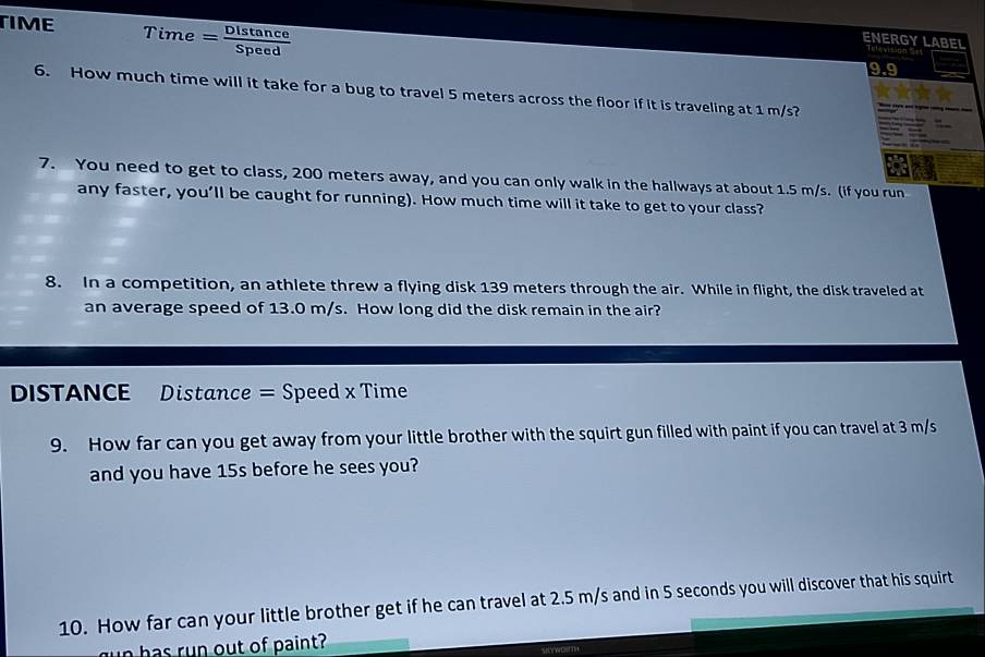 TIME Time = Distance 
ENERGY LABEL 
9.9 
6. How much time will it take for a bug to travel 5 meters across the floor if it is traveling at 1 m/s? 
7. You need to get to class, 200 meters away, and you can only walk in the hallways at about 1.5 m/s. (if you run 
any faster, you’ll be caught for running). How much time will it take to get to your class? 
8. In a competition, an athlete threw a flying disk 139 meters through the air. While in flight, the disk traveled at 
an average speed of 13.0 m/s. How long did the disk remain in the air? 
DISTANCE Distance = Speed x Time 
9. How far can you get away from your little brother with the squirt gun filled with paint if you can travel at 3 m/s
and you have 15s before he sees you? 
10. How far can your little brother get if he can travel at 2.5 m/s and in 5 seconds you will discover that his squirt 
u n has run out of paint?