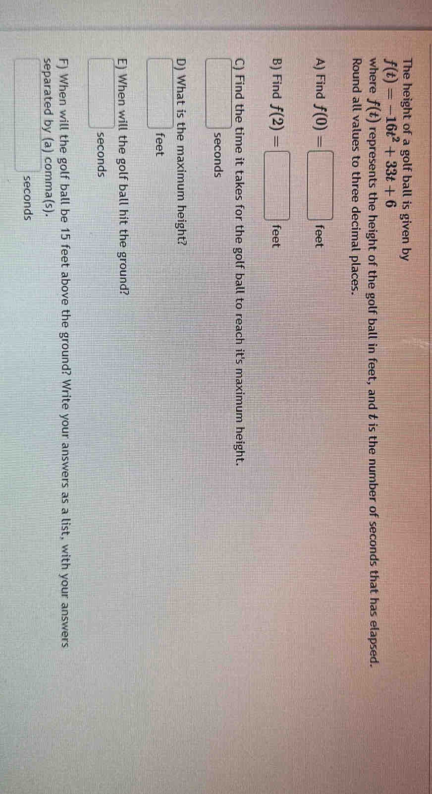 The height of a golf ball is given by
f(t)=-16t^2+33t+6
where f(t) represents the height of the golf ball in feet, and t is the number of seconds that has elapsed. 
Round all values to three decimal places. 
A) Find f(0)=□ feet
B) Find f(2)=□ feet
C) Find the time it takes for the golf ball to reach it's maximum height.
□ seconds
D) What is the maximum height?
□ feet
E) When will the golf ball hit the ground?
□ seconds
F) When will the golf ball be 15 feet above the ground? Write your answers as a list, with your answers 
separated by (a) comma(s).
□ seconds