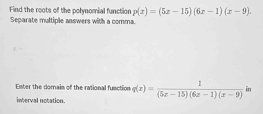 Find the roots of the polynomial function p(x)=(5x-15)(6x-1)(x-9). 
Separate multiple answers with a comma. 
Enter the domain of the rational function q(x)= 1/(5x-15)(6x-1)(x-9)  in 
interval notation.