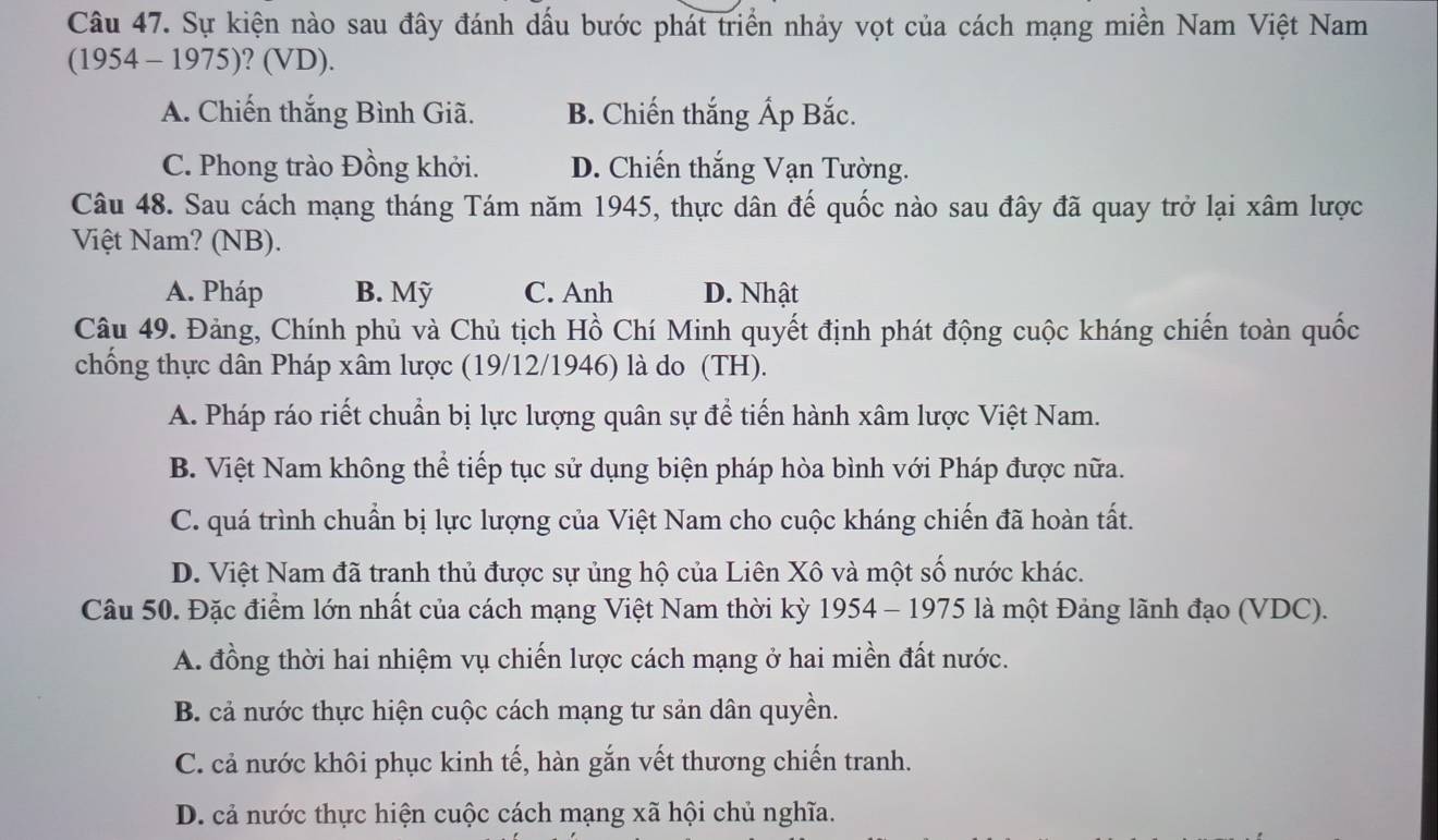 Sự kiện nào sau đây đánh dấu bước phát triển nhảy vọt của cách mạng miền Nam Việt Nam
(1954 - 1975)? (VD).
A. Chiến thắng Bình Giã. B. Chiến thắng Ấp Bắc.
C. Phong trào Đồng khởi. D. Chiến thắng Vạn Tường.
Câu 48. Sau cách mạng tháng Tám năm 1945, thực dân đế quốc nào sau đây đã quay trở lại xâm lược
Việt Nam? (NB).
A. Pháp B. Mỹ C. Anh D. Nhật
Câu 49. Đảng, Chính phủ và Chủ tịch Hồ Chí Minh quyết định phát động cuộc kháng chiến toàn quốc
chống thực dân Pháp xâm lược (19/12/1946) là do (TH).
A. Pháp ráo riết chuẩn bị lực lượng quân sự để tiến hành xâm lược Việt Nam.
B. Việt Nam không thể tiếp tục sử dụng biện pháp hòa bình với Pháp được nữa.
C. quá trình chuẩn bị lực lượng của Việt Nam cho cuộc kháng chiến đã hoàn tất.
D. Việt Nam đã tranh thủ được sự ủng hộ của Liên Xô và một số nước khác.
Câu 50. Đặc điểm lớn nhất của cách mạng Việt Nam thời kỳ 1954 - 1975 là một Đảng lãnh đạo (VDC).
A. đồng thời hai nhiệm vụ chiến lược cách mạng ở hai miền đất nước.
B. cả nước thực hiện cuộc cách mạng tư sản dân quyền.
C. cả nước khôi phục kinh tế, hàn gắn vết thương chiến tranh.
D. cả nước thực hiện cuộc cách mạng xã hội chủ nghĩa.