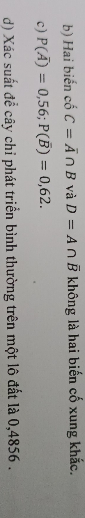 Hai biến cố C=overline A∩ B và D=A∩ overline B không là hai biến cố xung khắc. 
c) P(overline A)=0,56; P(overline B)=0,62. 
d) Xác suất để cây chỉ phát triển bình thường trên một lô đất là 0,4856.
