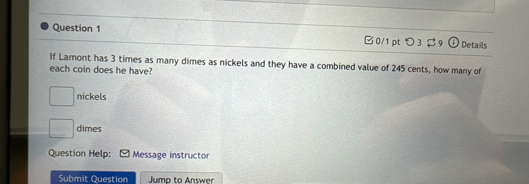 つ 3 9 Details 
If Lamont has 3 times as many dimes as nickels and they have a combined value of 245 cents, how many of 
each coin does he have? 
nickels
□ dimes 
Question Help: Message instructor 
Submit Question Jump to Answer