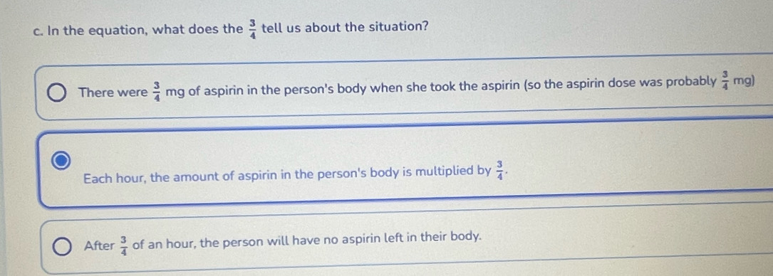 In the equation, what does the  3/4  tell us about the situation? 
There were  3/4  mg of aspirin in the person's body when she took the aspirin (so the aspirin dose was probably  3/4  mg) 
_ 
Each hour, the amount of aspirin in the person's body is multiplied by  3/4 . 
_ 
After  3/4  of an hour, the person will have no aspirin left in their body.