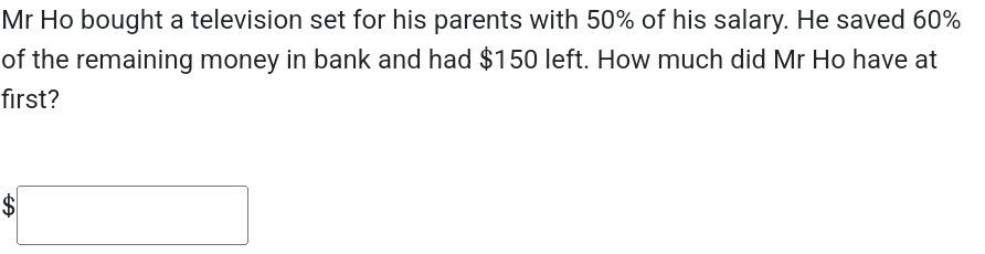 Mr Ho bought a television set for his parents with 50% of his salary. He saved 60%
of the remaining money in bank and had $150 left. How much did Mr Ho have at 
first? 
□