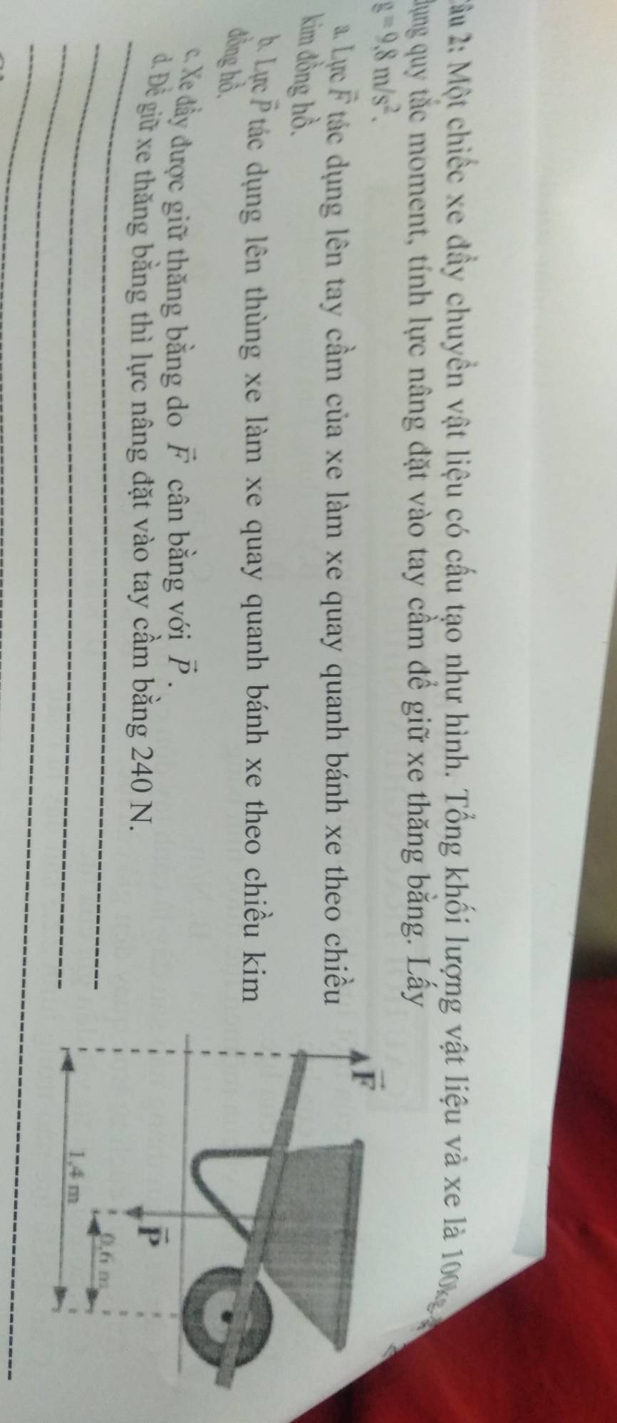 2ầu 2: Một chiếc xe đầy chuyền vật liệu có cấu tạo như hình. Tổng khối lượng vật liệu và xe là 100kg 
dụng quy tắc moment, tính lực nâng đặt vào tay cầm để giữ xe thăng bằng. Lấy
g=9.8m/s^2.
a. Lực vector F T tác dụng lên tay cầm của xe làm xe quay quanh bánh xe theo chiều
kim đồng hồ.
b. Lực overline  '  tác dụng lên thùng xe làm xe quay quanh bánh xe theo chiều kim
đồng hồ.
c. Xe đẩy được giữ thăng bằng do vector F cân bằng với vector P.
_
d. Đề giữ xe thăng bằng thì lực nâng đặt vào tay cầm bằng 240 N.
_
_
_