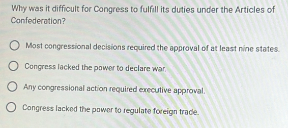 Why was it difficult for Congress to fulfill its duties under the Articles of
Confederation?
Most congressional decisions required the approval of at least nine states.
Congress lacked the power to declare war.
Any congressional action required executive approval.
Congress lacked the power to regulate foreign trade.