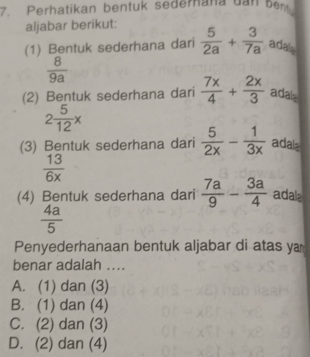 Perhatikan bentuk sedernana da n ben 
aljabar berikut:
(1) Bentuk sederhana dari  5/2a + 3/7a  adala
 8/9a 
(2) Bentuk sederhana dari  7x/4 + 2x/3  adala
2 5/12 x
(3) Bentuk sederhana dari  5/2x - 1/3x  adala
 13/6x 
(4) Bentuk sederhana dari  7a/9 - 3a/4  adala
 4a/5 
Penyederhanaan bentuk aljabar di atas ya
benar adalah …..
A. (1) dan (3)
B. (1) dan (4)
C. (2) dan (3)
D. (2) dan (4)