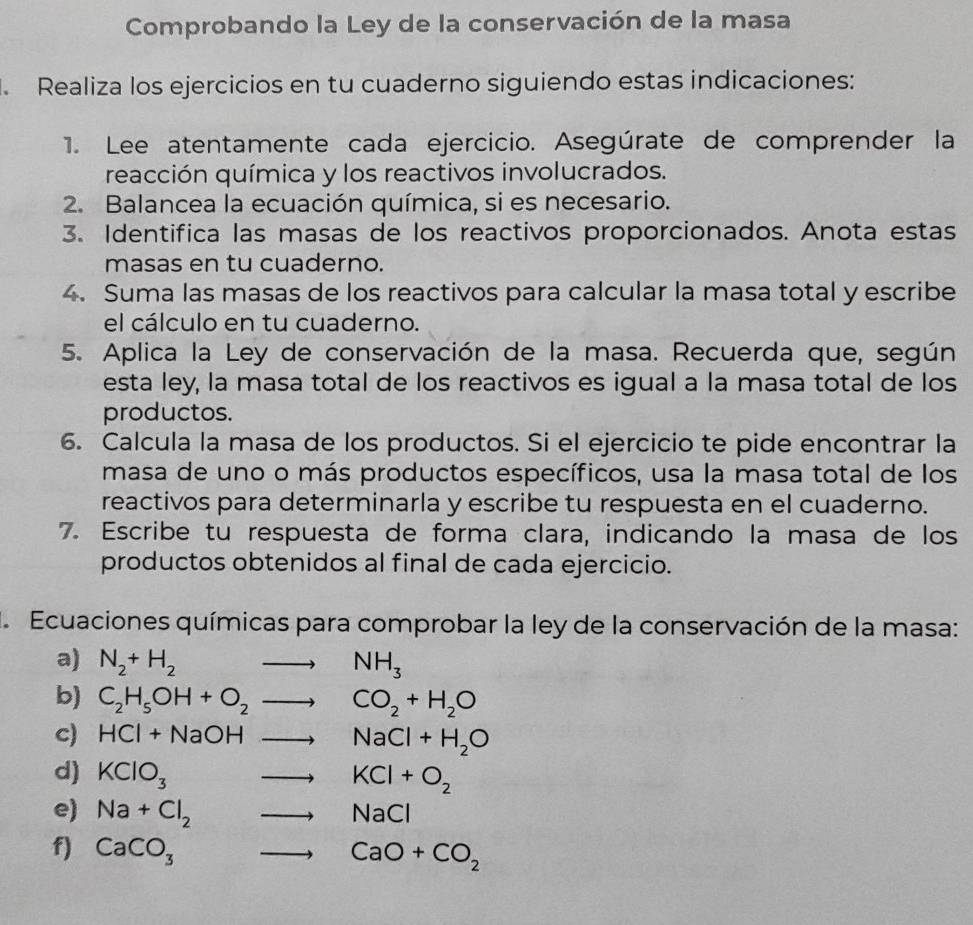 Comprobando la Ley de la conservación de la masa 
. Realiza los ejercicios en tu cuaderno siguiendo estas indicaciones: 
1. Lee atentamente cada ejercicio. Asegúrate de comprender la 
reacción química y los reactivos involucrados. 
2. Balancea la ecuación química, si es necesario. 
3. Identifica las masas de los reactivos proporcionados. Anota estas 
masas en tu cuaderno. 
4. Suma las masas de los reactivos para calcular la masa total y escribe 
el cálculo en tu cuaderno. 
5. Aplica la Ley de conservación de la masa. Recuerda que, según 
esta ley, la masa total de los reactivos es igual a la masa total de los 
productos. 
6. Calcula la masa de los productos. Si el ejercicio te pide encontrar la 
masa de uno o más productos específicos, usa la masa total de los 
reactivos para determinarla y escribe tu respuesta en el cuaderno. 
7. Escribe tu respuesta de forma clara, indicando la masa de los 
productos obtenidos al final de cada ejercicio. 
la Ecuaciones químicas para comprobar la ley de la conservación de la masa: 
a) N_2+H_2to NH_3
b) C_2H_5OH+O_2to CO_2+H_2O
c) HCl+NaOHto NaCl+H_2O
d) KClO_3to KCl+O_2
e) Na+Cl_2to NaCl
f) CaCO_3to CaO+CO_2