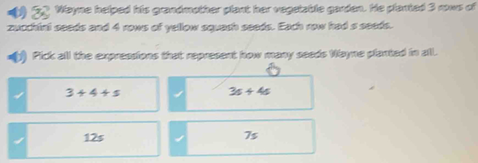 Wayne helped his grandmother plant her vegelable garden. He planted 3 nows of
zucchint seeds and 4 rows of yellow squach seeds. Each row had s seeds.
=( Pick all the expressions that represent how many seeds Wayne planted in all.
3+4+5
3s+4s
12s 75