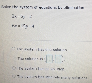 Solve the system of equations by elimination.
2x-5y=2
6x=15y+4
The system has one solution.
The solution is (□ ,□ ).
The system has no solution.
The system has infinitely many solutions.