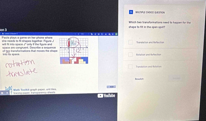 QUESTION 
Which two transformations need to happen for the 
shape to fit in the open spot? 
Ion 3 
Lastion 3 Secsion  
Paula plays a game on her phone where 
she needs to fit shapes together. Figure J Translation and Reflection 
will fit into space J° only if the figure and 
space are congruent. Describe a sequence 
of two transformations that moves the shape 
into its space.Rotation and Reflection 
Tranalation and Rotation 
Rewatch 
Math Toolkit graph paper, unil tiles. 
tracing paper, transparency sheets YouTube