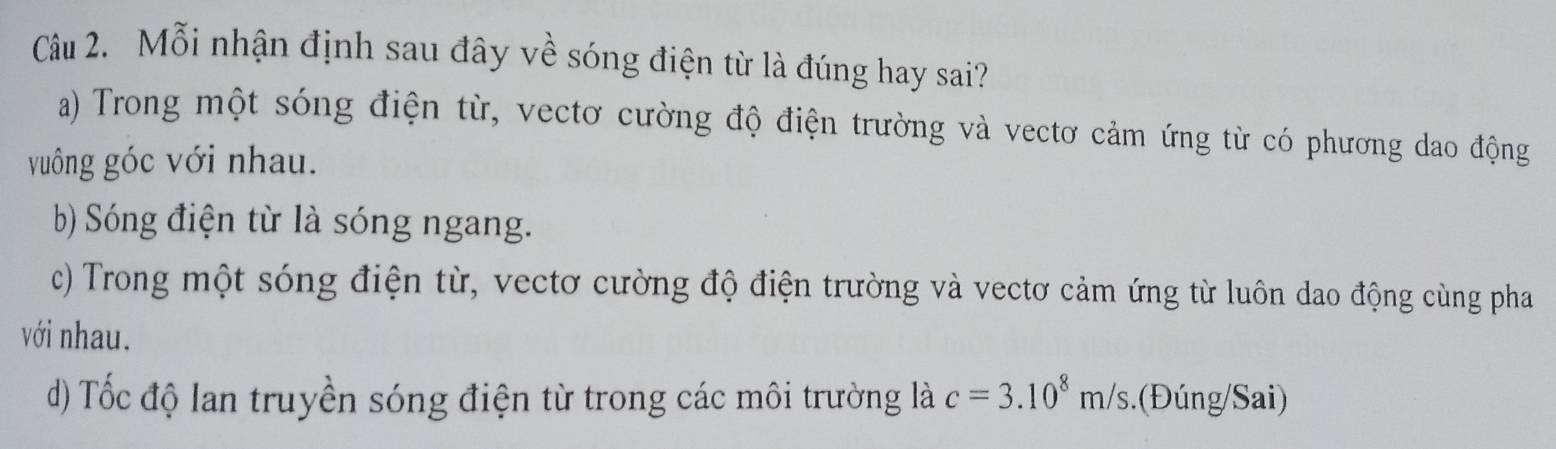 Mỗi nhận định sau đây về sóng điện từ là đúng hay sai?
a) Trong một sóng điện từ, vectơ cường độ điện trường và vectơ cảm ứng từ có phương dao động
vuông góc với nhau.
b) Sóng điện từ là sóng ngang.
c) Trong một sóng điện từ, vectơ cường độ điện trường và vectơ cảm ứng từ luôn dao động cùng pha
với nhau.
d) Tốc độ lan truyền sóng điện từ trong các môi trường là c=3.10^8m/s (Đúng/Sai)