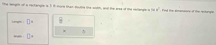 The length of a rectangle is 3 ft more than double the width, and the area of the rectangle is 54ft^2 , Find the dimensions of the rectangle. 
Length : □  □ /□   
× 
wath :