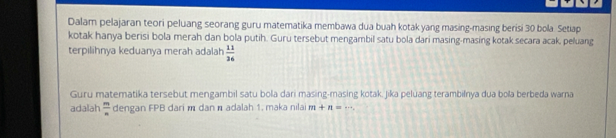 Dalam pelajaran teori peluang seorang guru matematika membawa dua buah kotak yang masing-masing berisi 30 bola. Setiap 
kotak hanya berisi bola merah dan bola putih. Guru tersebut mengambil satu bola dari masing-masing kotak secara acak, peluang 
terpılihnya keduanya merah adalah  11/36 
Guru matematika tersebut mengambil satu bola dari masing-masing kotak. Jika peluang terambilnya dua bola berbeda warna 
adalah  m/n  dengan FPB dari m dan n adalah 1, maka nilai m+n=·s.