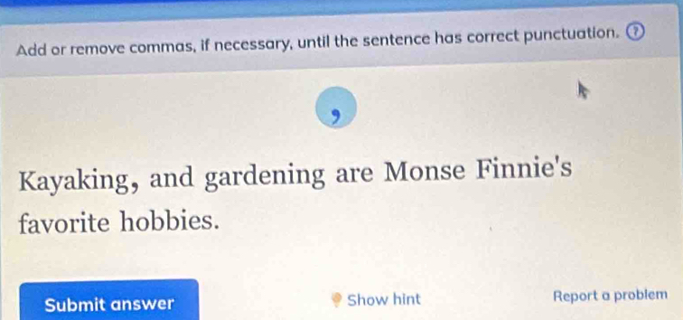 Add or remove commas, if necessary, until the sentence has correct punctuation. 
Kayaking, and gardening are Monse Finnie's 
favorite hobbies. 
Submit answer Show hint Report a problem