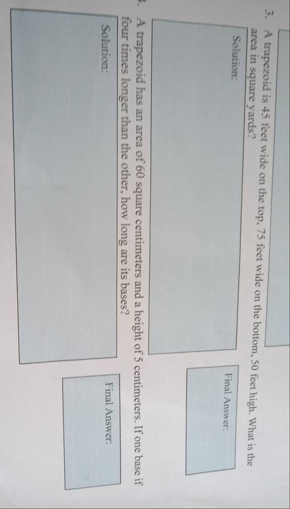 A trapezoid is 45 feet wide on the top, 75 feet wide on the bottom, 50 feet high. What is the 
area in square yards? 
Solution: Final Answer: 
4. A trapezoid has an area of 60 square centimeters and a height of 5 centimeters. If one base if 
four times longer than the other, how long are its bases? 
Solution: Final Answer: