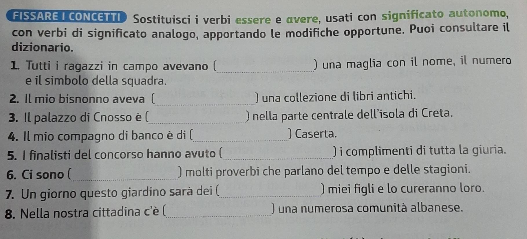 FISSARE T CONCETTI Sostituisci i verbi essere e avere, usati con significato autonomo, 
con verbi di significato analogo, apportando le modifiche opportune. Puoi consultare il 
dizionario. 
1. Tutti i ragazzi in campo avevano (_ 
) una maglia con il nome, il numero 
e il simbolo della squadra. 
2. Il mio bisnonno aveva (_ ) una collezione di libri antichi. 
3. Il palazzo di Cnosso è (_ ) nella parte centrale dell’isola di Creta. 
4. Il mio compagno di banco è di (_ ) Caserta. 
5. I finalisti del concorso hanno avuto (_ ) i complimenti di tutta la giuria. 
6. Ci sono (_ ) molti proverbi che parlano del tempo e delle stagioni. 
7. Un giorno questo giardino sarà dei (_ )miei figli e lo cureranno loro. 
8. Nella nostra cittadina c'è (_ ) una numerosa comunità albanese.