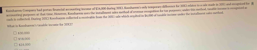 Koosharem Company had pretax financial accounting income of $24,000 during 20X2. Koosharem's only temporary difference for 20X2 relates to a sale made in 20X1 and recognized for 
accounting purposes at that time. However, Koosharem uses the installment sales method of revenue recognition for tax purposes; under this method, taxable income is recognized as
cash is collected. During 20X2 Koosharem collected a receivable from the 20X1 sale which resulted in $6,000 of taxable income under the installment sales method.
What is Koosharem's taxable income for 20X2?
$30,000
$18,000
$24,000