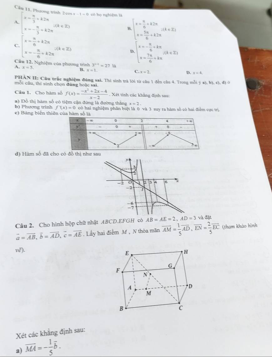 Phin 2cos x-1=0
A. beginarrayl x= π /3 +k2π  x=- π /3 +k2π endarray. ;(k∈ Z) có họ nghiệm là
B beginarrayl x= π /6 +k2π  x= 5π /6 +k2π endarray. ;(k∈ Z)
C. beginarrayl x= π /6 +k2π  x=- π /6 +k2π endarray. ;(k∈ Z)
D beginarrayl x=- π /6 +kπ  x= 7π /6 +kπ endarray. ;(k∈ Z)
Câu 12. Nghiệm của phương trình 3^(x-1)=2 7 là
A. x=5.
B. x=1.
C. x=2. D. x=4.
PHÀN II: Câu trắc nghiệm đúng sai. Thí sinh trả lời từ câu 1 đến câu 4. Trong mỗi  a),b),c),d) Ở
mỗi câu, thí sinh chọn đúng hoặc sai.
Câu 1. Cho hàm số f(x)= (-x^2+2x-4)/x-2 . Xét tính các khẳng định sau:
a) Đồ thị hàm số có tiệm cận đứng là đường thắng x=2.
b) Phương trình f'(x)=0 có hai nghiệm phân biệt là 0 và 3 suy ra hàm số có hai điểm cực trị.
c) Bảng biến thiên của hàm số là
d) Hàm số đã cho có đồ thị như sau
Câu 2. Cho hình hộp chữ nhật ABCD.EFGH có AB=AE=2,AD=3 và đặt
vector a=vector AB,vector b=vector AD,vector c=vector AE. Lấy hai điểm M , N thỏa mãn overline AM= 1/5 overline AD,overline EN= 2/5 overline EC (tham khảo hình
vê).
Xét các khẳng định sau:
a) overline MA=- 1/5 overline b.