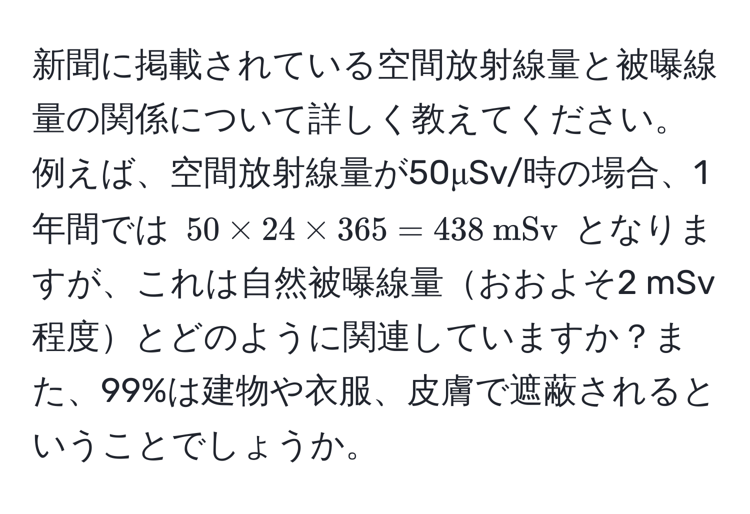 新聞に掲載されている空間放射線量と被曝線量の関係について詳しく教えてください。例えば、空間放射線量が50μSv/時の場合、1年間では $50 * 24 * 365 = 438  mSv$ となりますが、これは自然被曝線量おおよそ2 mSv程度とどのように関連していますか？また、99%は建物や衣服、皮膚で遮蔽されるということでしょうか。