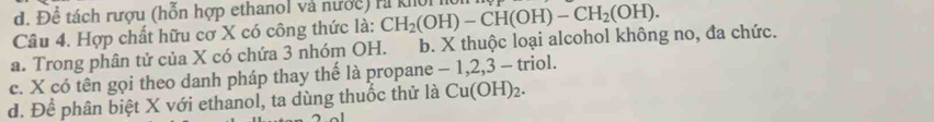 d. Để tách rượu (hỗn hợp ethanol và nước) rà kI
Câu 4. Hợp chất hữu cơ X có công thức là: CH_2(OH)-CH(OH)-CH_2(OH).
a. Trong phân tử của X có chứa 3 nhóm OH. b. X thuộc loại alcohol không no, đa chức.
c. X có tên gọi theo danh pháp thay thế là propane - 1, 2, 3 - triol.
d. Để phân biệt X với ethanol, ta dùng thuốc thử là Cu(OH)_2.