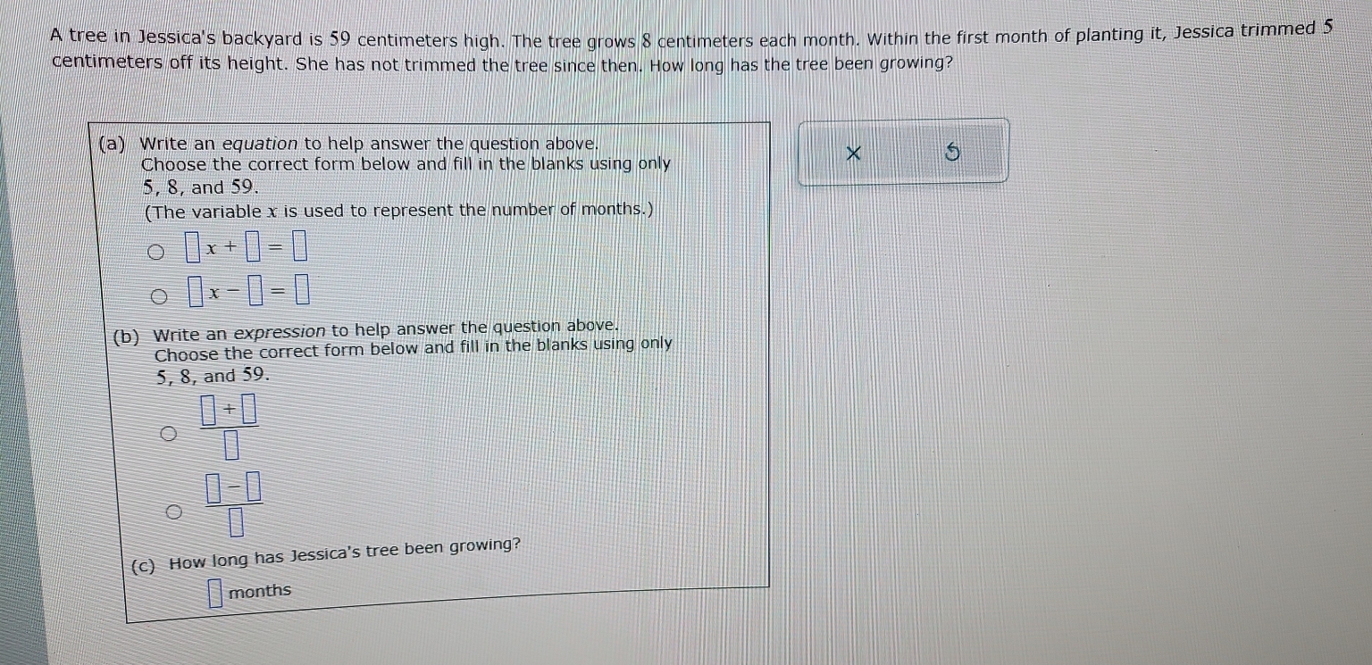 A tree in Jessica's backyard is 59 centimeters high. The tree grows 8 centimeters each month. Within the first month of planting it, Jessica trimmed 5
centimeters off its height. She has not trimmed the tree since then. How long has the tree been growing? 
(a) Write an equation to help answer the question above. 
Choose the correct form below and fill in the blanks using only 
×
5, 8, and 59. 
(The variable x is used to represent the number of months.)
□ x+□ =□
□ x-□ =□
(b) Write an expression to help answer the question above. 
Choose the correct form below and fill in the blanks using only
5, 8, and 59.
 (□ +□ )/□  
 (□ -□ )/□  
(c) How long has Jessica's tree been growing?
months