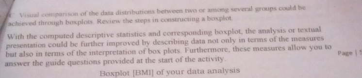 Visual comparison of the data distributions between two or among several groups could be 
achieved through boxplots Review the steps in constructing a boxplot. 
With the computed descriptive statistics and corresponding boxplot, the analysis or textual 
presentation could be further improved by describing data not only in terms of the measures 
but also in terms of the interpretation of box plots. Furthermore, these measures allow you to 
answer the guide questions provided at the start of the activity. Page | 
Boxplot [BMI] of your data analysis