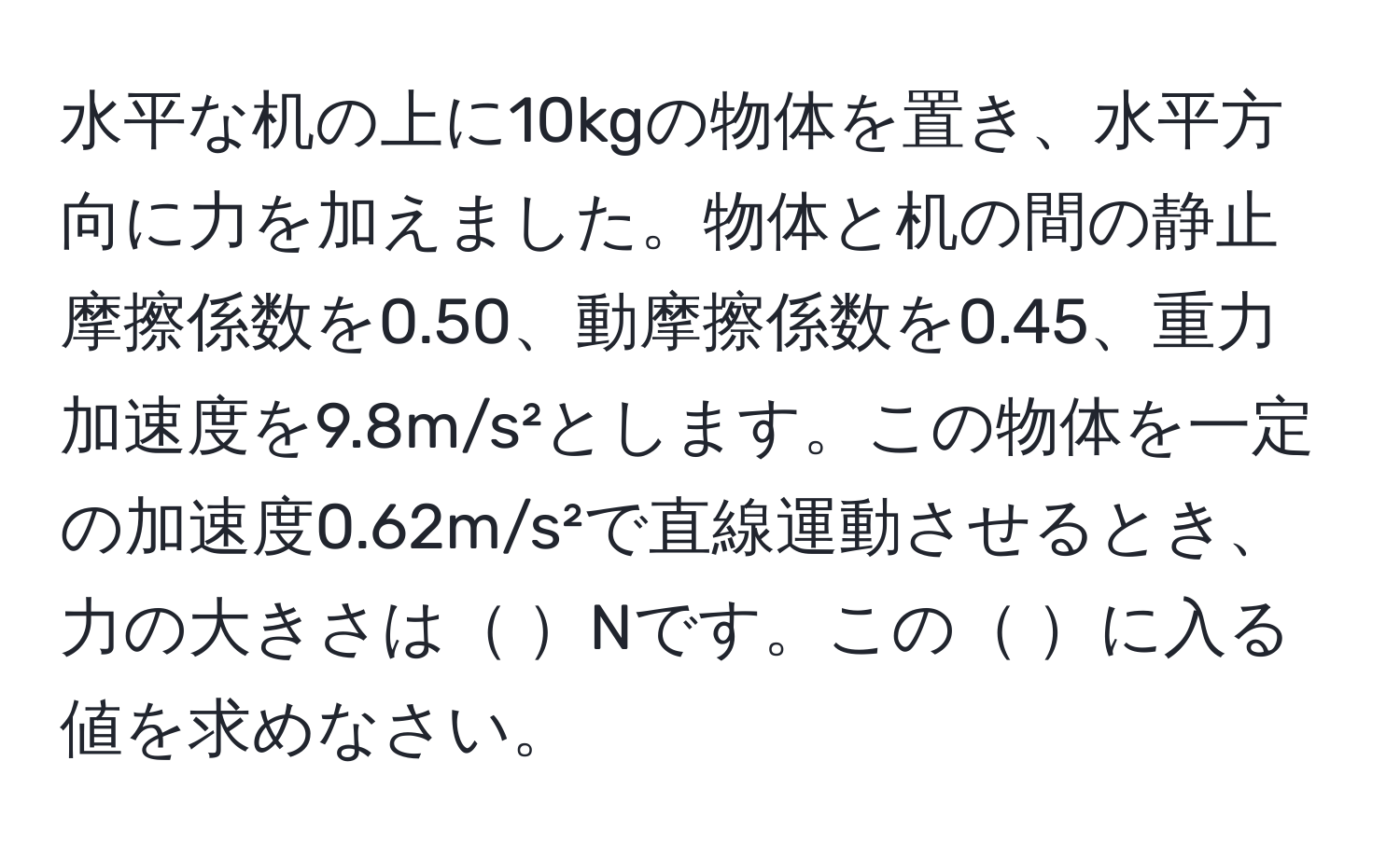 水平な机の上に10kgの物体を置き、水平方向に力を加えました。物体と机の間の静止摩擦係数を0.50、動摩擦係数を0.45、重力加速度を9.8m/s²とします。この物体を一定の加速度0.62m/s²で直線運動させるとき、力の大きさは Nです。この に入る値を求めなさい。