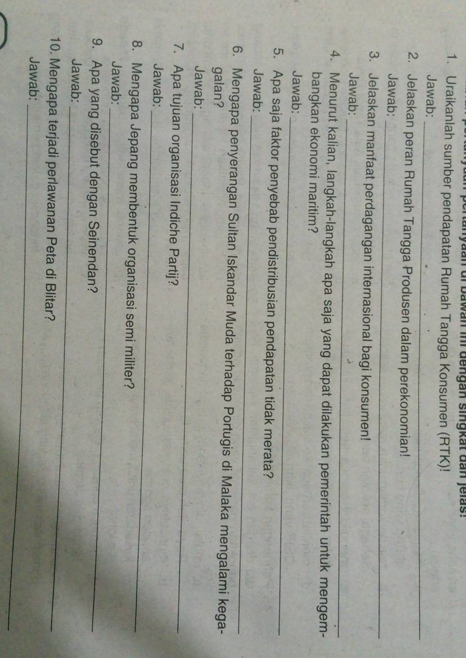 ertanyaan of bawan inr dengan singkat dan jelas: 
1. Uraikanlah sumber pendapatan Rumah Tangga Konsumen (RTK)! 
Jawab: 
_ 
2. Jelaskan peran Rumah Tangga Produsen dalam perekonomian! 
Jawab: 
_ 
3. Jelaskan manfaat perdagangan internasional bagi konsumen! 
_ 
Jawab: 
4. Menurut kalian, langkah-langkah apa saja yang dapat dilakukan pemerintah untuk mengem- 
bangkan ekonomi maritim? 
Jawab:_ 
5. Apa saja faktor penyebab pendistribusian pendapatan tidak merata? 
_ 
Jawab: 
6. Mengapa penyerangan Sultan Iskandar Muda terhadap Portugis di Malaka mengalami kega- 
galan? 
_ 
Jawab: 
7. Apa tujuan organisasi Indiche Partij? 
Jawab: 
_ 
8. Mengapa Jepang membentuk organisasi semi militer? 
Jawab:_ 
9. Apa yang disebut dengan Seinendan? 
Jawab: 
_ 
10. Mengapa terjadi perlawanan Peta di Blitar? 
Jawab: 
_