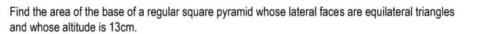 Find the area of the base of a regular square pyramid whose lateral faces are equilateral triangles 
and whose altitude is 13cm.