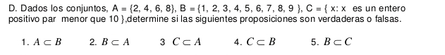 Dados los conjuntos, A= 2,4,6,8 , B= 1,2,3,4,5,6,7,8,9 , C= x:x es un entero 
positivo par menor que 10 ,determine si las siguientes proposiciones son verdaderas o falsas. 
1. A⊂ B 2. B⊂ A 3 C⊂ A 4. C⊂ B 5. B⊂ C