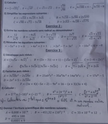 Calculer :
A=(-sqrt(25))^2;B=sqrt(10^6);C=sqrt(3)* sqrt(12);D= sqrt(50)/sqrt(98) ;E=sqrt(6sqrt 100)+4-sqrt(3sqrt 16)-8
2) Simplifier les expressions suivantes :
A=-sqrt(54)+4sqrt(24)+3sqrt(6); B=7sqrt(10)-5sqrt(90)+2sqrt(640)
C=sqrt(98)+sqrt(72)-5sqrt(18) D=2sqrt(63)-4sqrt(28)-sqrt(175)
Exercice 2 :
1) Ecrire les nombres suivants sans radical au dénominateur :
A= 12/3sqrt(5) ;B= (-4sqrt(6))/8sqrt(2) ;C= (3-sqrt(10))/7sqrt(3) ;D= 2sqrt(7)/5-sqrt(15) ;E= (sqrt(3)+sqrt(11))/sqrt(2)+sqrt(3) 
2) Résoudre les équations suivantes :
-5x^2+3=0;*4x^2+2=1;*2x^2-7=3x^2;· -10x^2-8=-8
Exercice 3 :
1) Développe puis réduis :
A=(3sqrt(5)x-4sqrt(2))^2;B=(2x-3)(-x+1)-(sqrt(6)x+2)^2;C=(-4-2x)^2
D=(3sqrt(3)x+5sqrt(2)x)(3sqrt(3)x-5sqrt(2)x);E=sqrt(7-2sqrt 6)* sqrt(7+2sqrt 6)
2) Factorise puis réduis :
A=3sqrt(18)x^2-2sqrt(24)x;B=21ab^5c^3-35a^4bc^2+14a^3b^2c;C=17x^6-5
D=2x^2+5-2sqrt(10)x
F=(3x+4)(-5x-2)-9x^2+16-(x+3)(3x+4)
3) Calculer :
A=5^(-3)* (-10)^2* (-2)^-3 □  B=frac 4^3* (4^(-2))^3* 4(4^5)^-3;C= ([2^(-4)* 6^3])/6^3* 2^(-10) 
5) Donner l'écriture scientifique des nombres suivants :
A=0,008* 10^(-4);B=-451,32* (10^2)^-3;C=33* 10^(-5)* 12
D= (495* 100)/0,0001* 9 