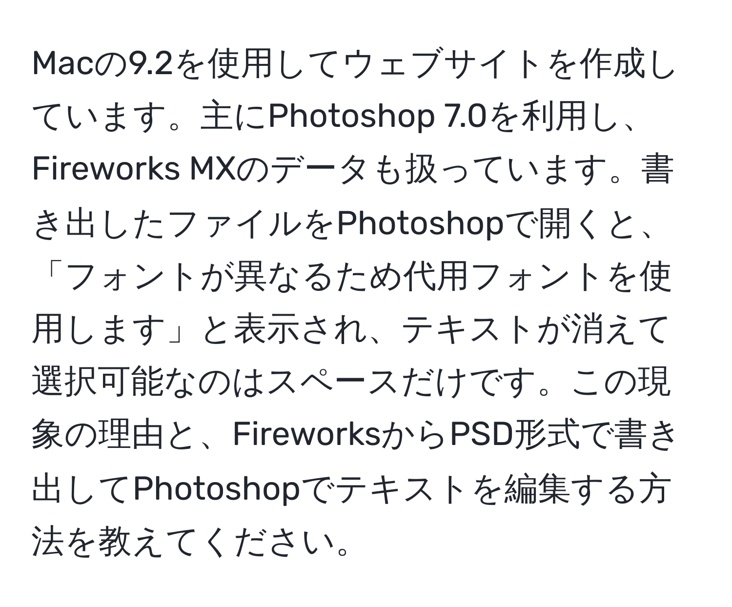 Macの9.2を使用してウェブサイトを作成しています。主にPhotoshop 7.0を利用し、Fireworks MXのデータも扱っています。書き出したファイルをPhotoshopで開くと、「フォントが異なるため代用フォントを使用します」と表示され、テキストが消えて選択可能なのはスペースだけです。この現象の理由と、FireworksからPSD形式で書き出してPhotoshopでテキストを編集する方法を教えてください。