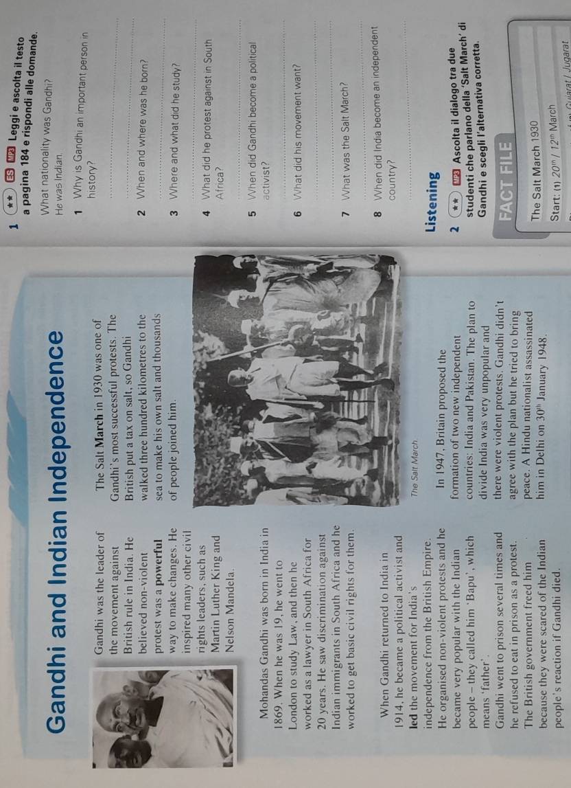 1 ** ES M Leggi e ascolta il testo
a pagina 184 e rispondi alle domande.
What nationality was Gandhi?
Gandhi and Indian Independence He was Indian.
1 Why is Gandhi an important person in
Gandhi was the leader of The Salt March in 1930 was one of
history?
the movement against Gandhi's most successful protests. The_
British rule in India. He British put a tax on salt, so Gandhi_
believed non-violent walked three hundred kilometres to the 2 When and where was he born?
protest was a powerful sea to make his own salt and thousands_
way to make changes. He of people joined him.
3 Where and what did he study?
_
inspired many other civil
rights leaders, such as4 What did he protest against in South
Martin Luther King and Africa?
_
Nelson Mandela.
5 When did Gandhi become a political
Mohandas Gandhi was born in India in
activist?
1869. When he was 19, he went to
_
London to study Law, and then he6 What did his movement want?
_
worked as a lawyer in South Africa for
_
20 years. He saw discrimination against
Indian immigrants in South Africa and he
_
worked to get basic civil rights for them.7 What was the Salt March?
When Gandhi returned to India in8 When did India become an independent
1914, he became a political activist and country?
led the movement for India's The Salt March
_
independence from the British Empire.
Listening
He organised non-violent protests and he In 1947, Britain proposed the
became very popular with the Indian formation of two new independent 2 ** × Ascolta il dialogo tra due
people — they called him ‘Bapu’, which countries: India and Pakistan. The plan to
studenti che parlano della ‘Salt March’ di
means ‘father`. divide India was very unpopular and
Gandhi e scegli l’alternativa corretta.
Gandhi went to prison several times and there were violent protests. Gandhi didn’t
he refused to eat in prison as a protest. agree with the plan but he tried to bring FACT FILE
The British government freed him peace. A Hindu nationalist assassinated
because they were scared of the Indian him in Delhi on 30^(th) January 1948. The Salt March 1930
people's reaction if Gandhi died.
Start: (1) 20^(th)/12^(th) March
Guiarat / Jügarat