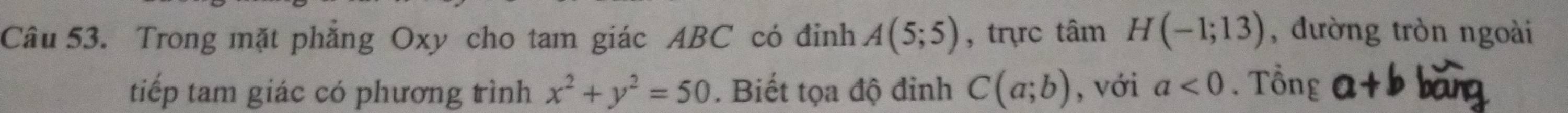 Trong mặt phẳng Oxy cho tam giác ABC có đỉnh A(5;5) , trc tan H(-1;13) , đường tròn ngoài 
tiếp tam giác có phương trình x^2+y^2=50. Biết tọa độ đinh C(a;b) , với a<0</tex> . Tổng