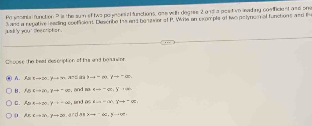 Polynomial function P is the sum of two polynomial functions, one with degree 2 and a positive leading coefficient and one
3 and a negative leading coefficient. Describe the end behavior of P. Write an example of two polynomial functions and the
justify your description.
Choose the best description of the end behavior.
A. 4 xto ∈fty , yto ∈fty , and a xto -∈fty , yto -∈fty.
B. As xto ∈fty , yto -∈fty , and asxto -∈fty , yto ∈fty.
C. As xto ∈fty , yto -∈fty , and as xto -∈fty , yto -∈fty.
D. As xto ∈fty , yto ∈fty , and as xto -∈fty , yto ∈fty.