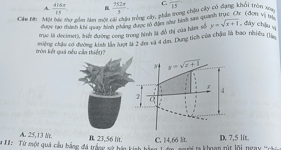 A.  416π /15 .  752π /5 .
C. frac 15·
B.
Câu 10: Một bác thợ gốm làm một cái chậu trồng cây, phần trong chậu cây có dạng khối tròn xoay
được tạo thành khi quay hình phẳng được tô đậm như hình sau quanh trục Ox (đơn vị trên
trục là decimet), biết đường cong trong hình là đồ thị của hàm số y=sqrt(x+1) , đáy chậu và
miệng chậu có đường kính lần lượt là 2 dm và 4 dm. Dung tích của chậu là bao nhiêu (làm
tròn kết quả nếu cần thiết)?
A. 25,13 lít. B. 23,56 lít. D. 7,5 lít.
C. 14,66 lít.
11:   Từ một quả cầu bằng đá trắng sứ bán kính hằng 1 dm, người ta khoan rút lõi ngay t chin