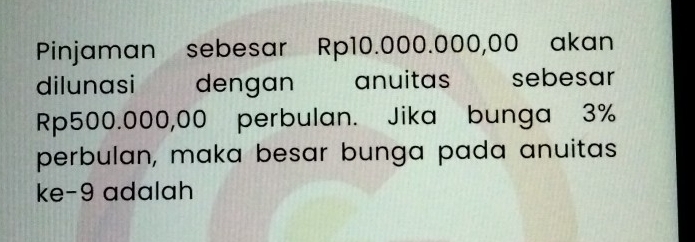 Pinjaman sebesar Rp10.000.000,00 akan 
dilunasi dengan anuitas sebesar
Rp500.000,00 perbulan. Jika bunga 3%
perbulan, maka besar bunga pada anuitas 
ke-9 adalah